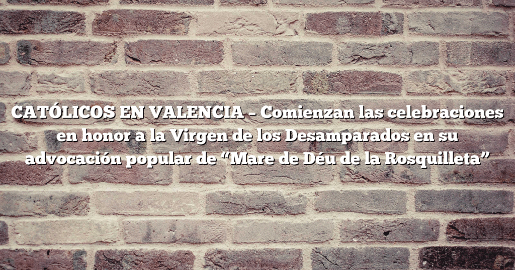 CATÓLICOS EN VALENCIA – Comienzan las celebraciones en honor a la Virgen de los Desamparados en su advocación popular de “Mare de Déu de la Rosquilleta”