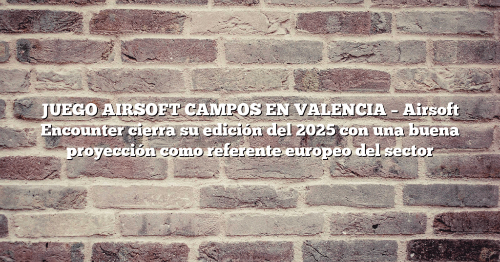 JUEGO AIRSOFT CAMPOS EN VALENCIA – Airsoft Encounter cierra su edición del 2025 con una buena proyección como referente europeo del sector