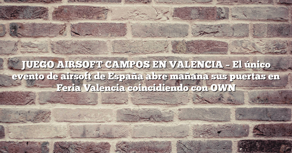 JUEGO AIRSOFT CAMPOS EN VALENCIA – El único evento de airsoft de España abre mañana sus puertas en Feria Valencia coincidiendo con OWN