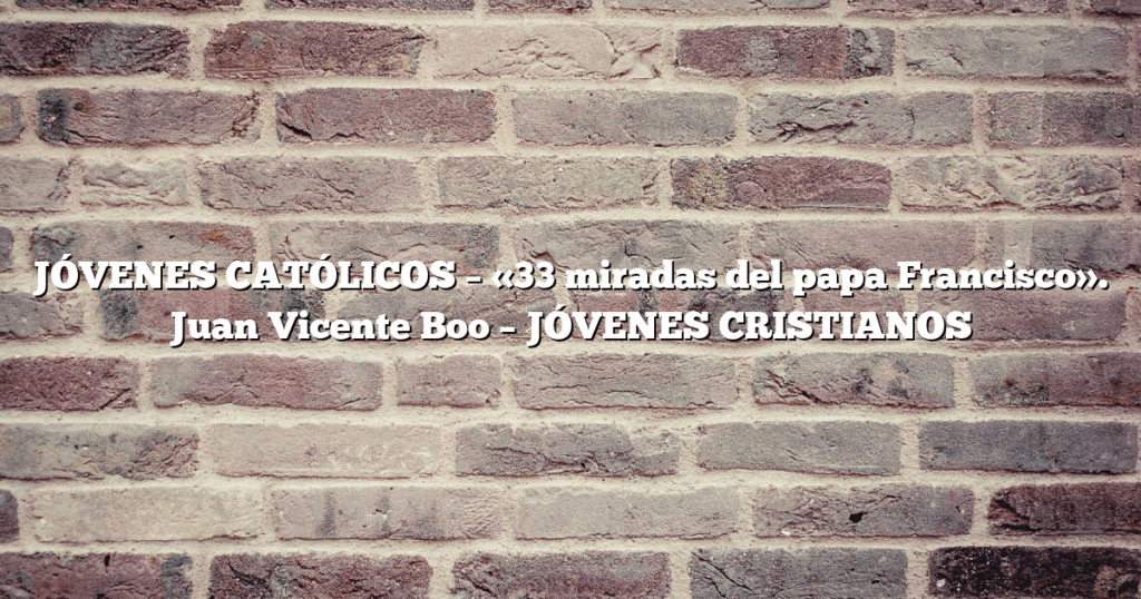 JÓVENES CATÓLICOS – «33 miradas del papa Francisco». Juan Vicente Boo – JÓVENES CRISTIANOS