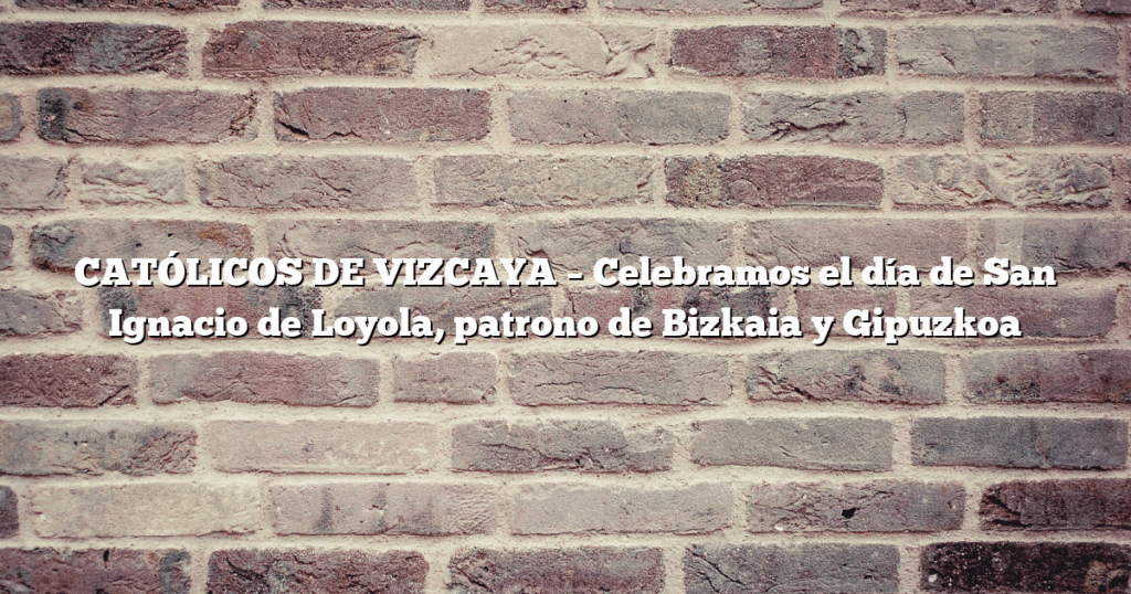 CATÓLICOS DE VIZCAYA – Celebramos el día de San Ignacio de Loyola, patrono de Bizkaia y Gipuzkoa