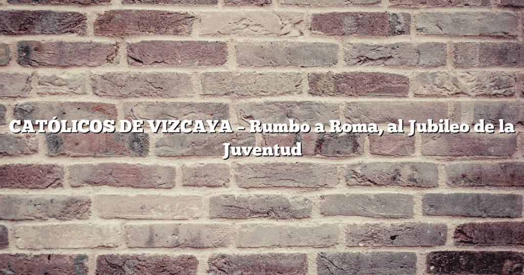 CATÓLICOS DE VIZCAYA – Rumbo a Roma, al Jubileo de la Juventud