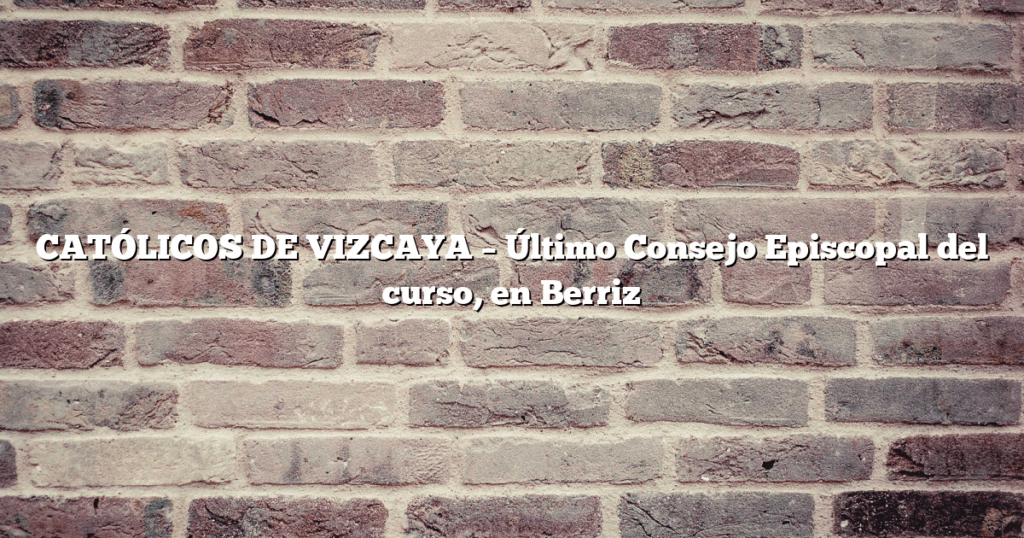 CATÓLICOS DE VIZCAYA – Último Consejo Episcopal del curso, en Berriz