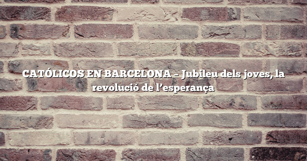 CATÓLICOS EN BARCELONA – Jubileu dels joves, la revolució de l’esperança