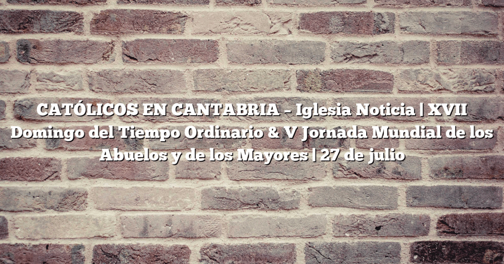CATÓLICOS EN CANTABRIA – Iglesia Noticia | XVII Domingo del Tiempo Ordinario & V Jornada Mundial de los Abuelos y de los Mayores | 27 de julio