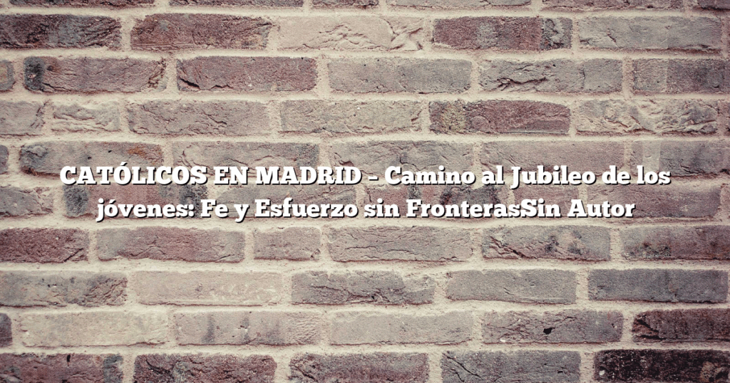 CATÓLICOS EN MADRID – Camino al Jubileo de los jóvenes: Fe y Esfuerzo sin FronterasSin Autor