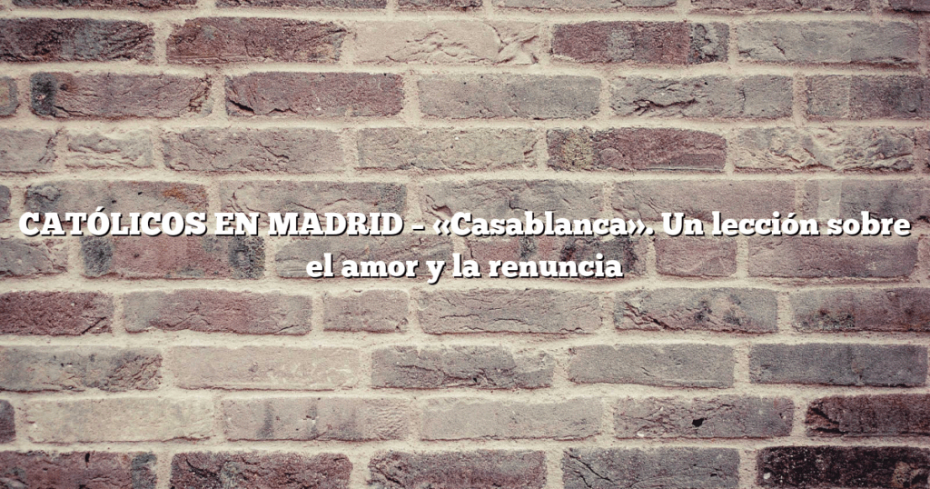 CATÓLICOS EN MADRID – «Casablanca». Un lección sobre el amor y la renuncia