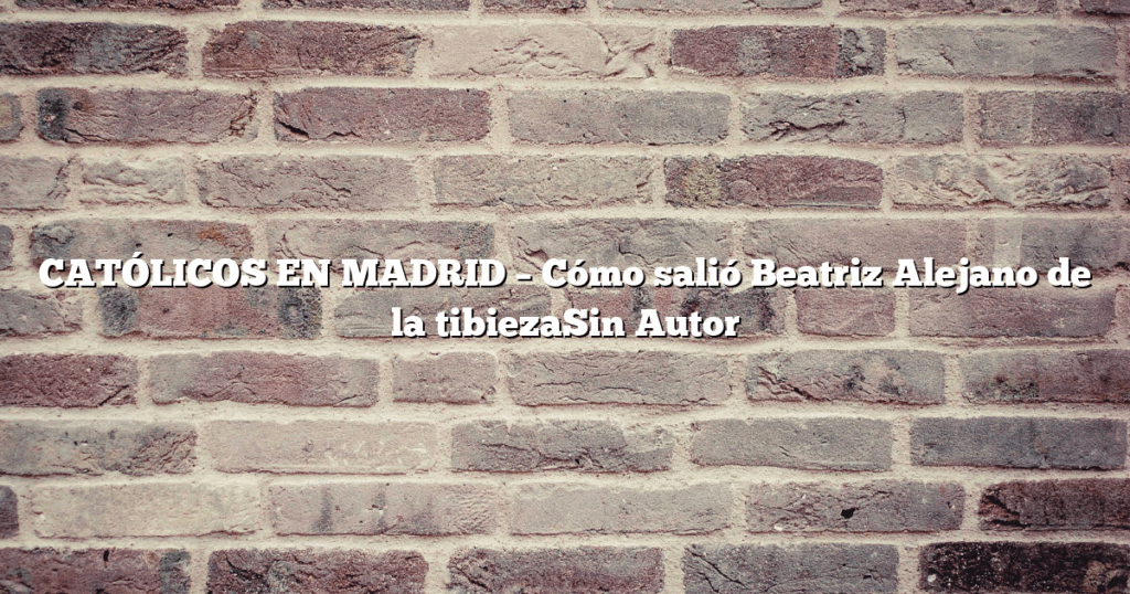 CATÓLICOS EN MADRID – Cómo salió Beatriz Alejano de la tibiezaSin Autor
