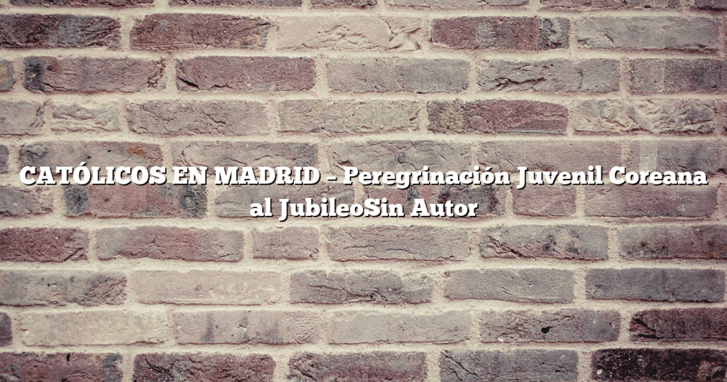 CATÓLICOS EN MADRID – Peregrinación Juvenil Coreana al JubileoSin Autor