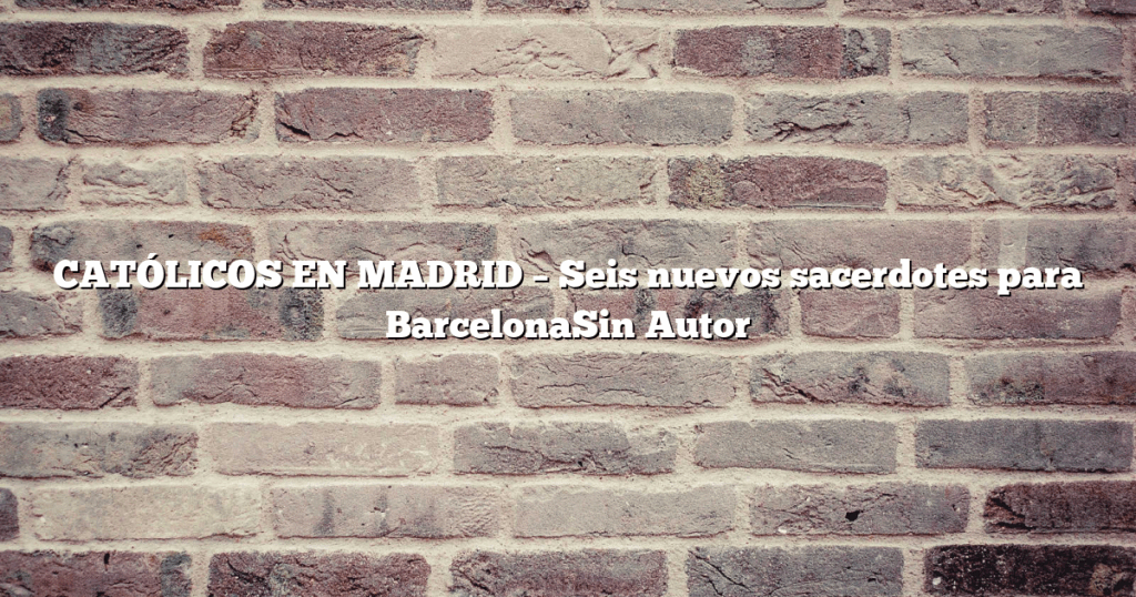 CATÓLICOS EN MADRID – Seis nuevos sacerdotes para BarcelonaSin Autor