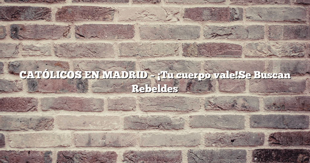 CATÓLICOS EN MADRID – ¡Tu cuerpo vale!Se Buscan Rebeldes