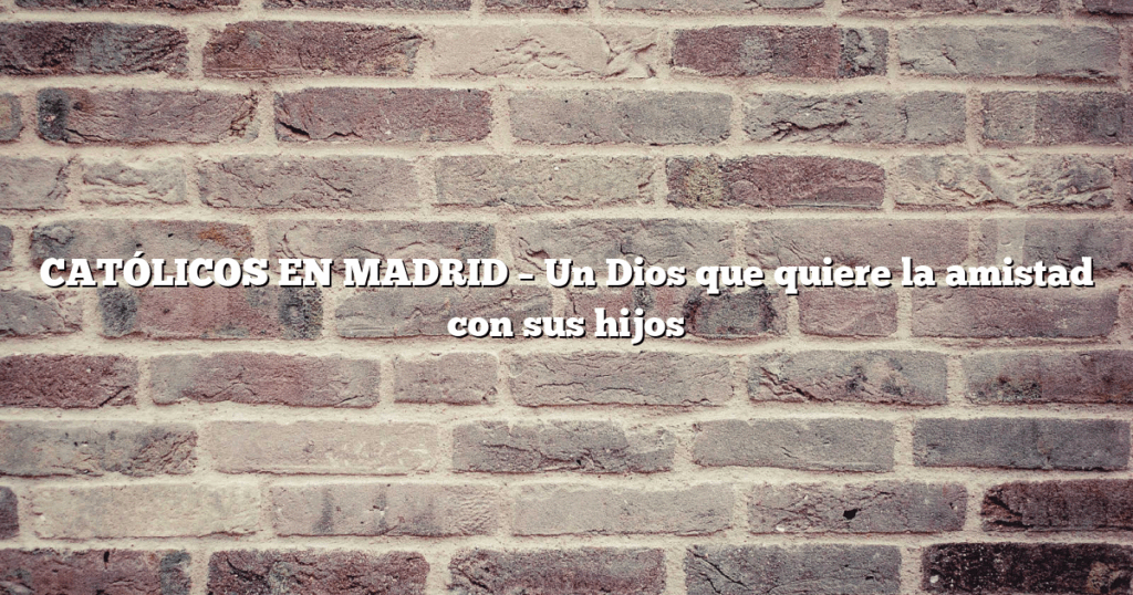 CATÓLICOS EN MADRID – Un Dios que quiere la amistad con sus hijos