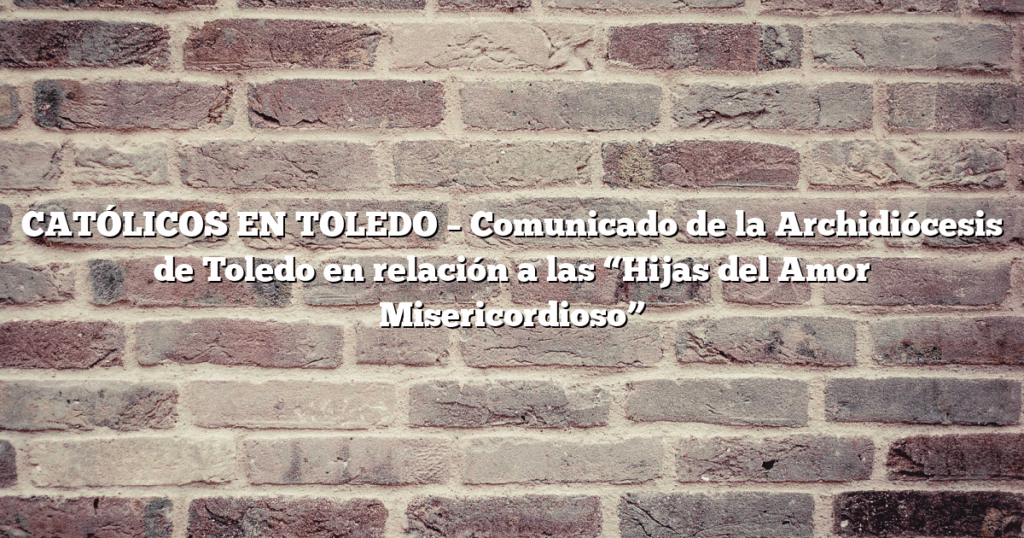 CATÓLICOS EN TOLEDO – Comunicado de la Archidiócesis de Toledo en relación a las “Hijas del Amor Misericordioso”