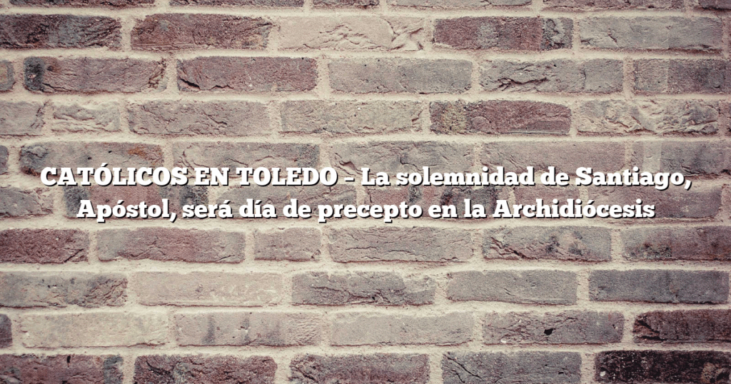 CATÓLICOS EN TOLEDO – La solemnidad de Santiago, Apóstol, será día de precepto en la Archidiócesis