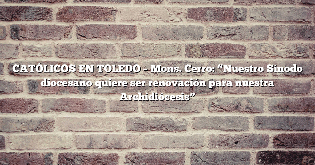 CATÓLICOS EN TOLEDO – Mons. Cerro: “Nuestro Sínodo diocesano quiere ser renovación para nuestra Archidiócesis”
