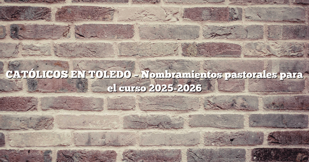 CATÓLICOS EN TOLEDO – Nombramientos pastorales para el curso 2025-2026