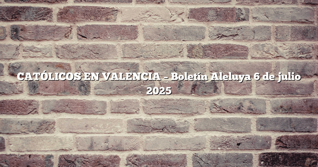 CATÓLICOS EN VALENCIA – Boletín Aleluya 6 de julio 2025