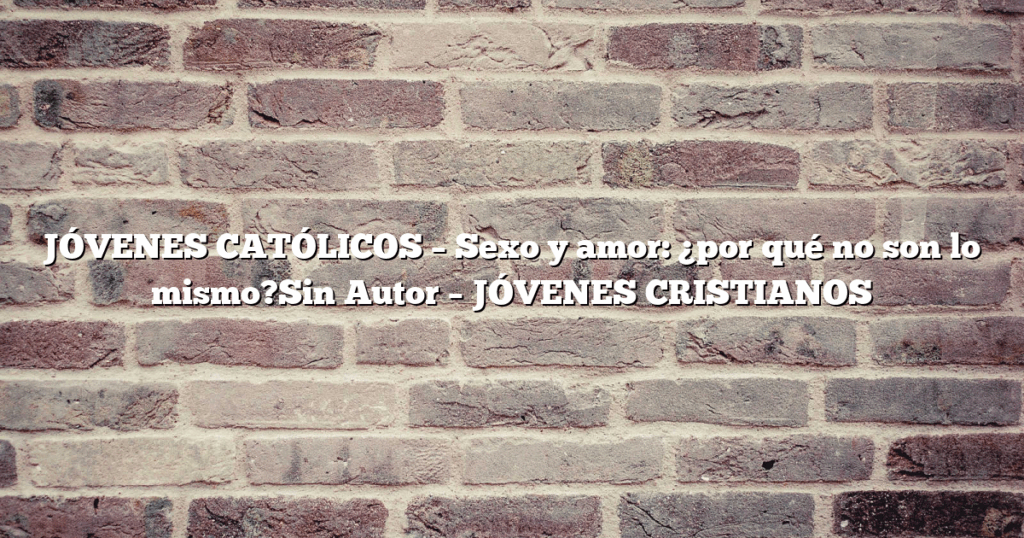 JÓVENES CATÓLICOS – Sexo y amor: ¿por qué no son lo mismo?Sin Autor – JÓVENES CRISTIANOS