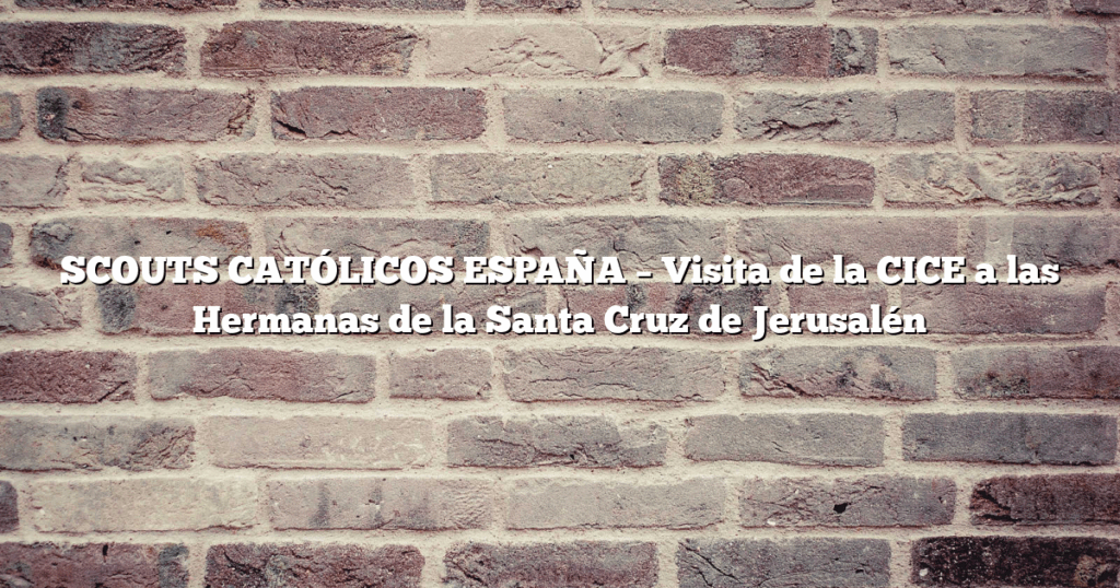 SCOUTS CATÓLICOS ESPAÑA – Visita de la CICE a las Hermanas de la Santa Cruz de Jerusalén