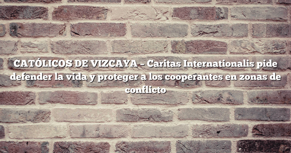 CATÓLICOS DE VIZCAYA – Caritas Internationalis pide defender la vida y proteger a los cooperantes en zonas de conflicto