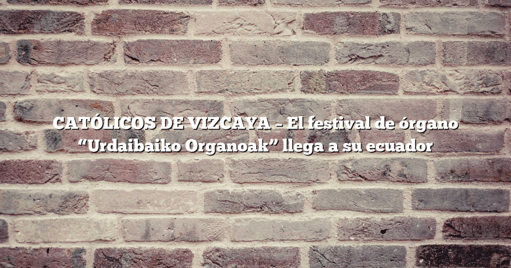 CATÓLICOS DE VIZCAYA – El festival de órgano “Urdaibaiko Organoak” llega a su ecuador