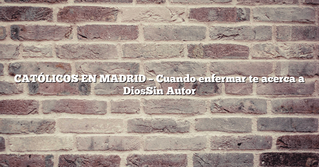 CATÓLICOS EN MADRID – Cuando enfermar te acerca a DiosSin Autor