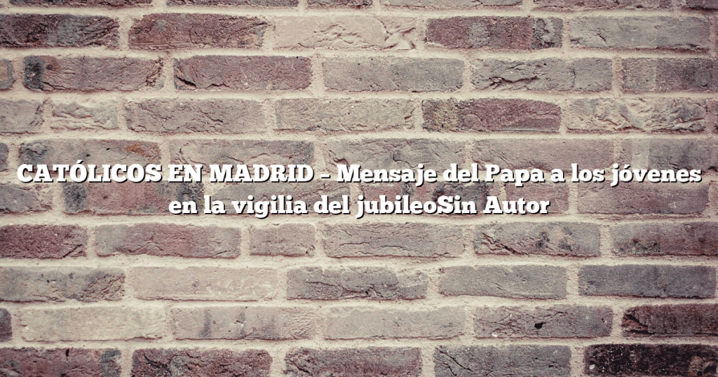 CATÓLICOS EN MADRID – Mensaje del Papa a los jóvenes en la vigilia del jubileoSin Autor
