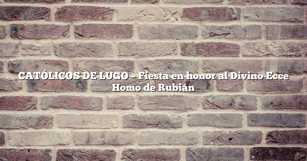 CATÓLICOS DE LUGO – Fiesta en honor al Divino Ecce Homo de Rubián