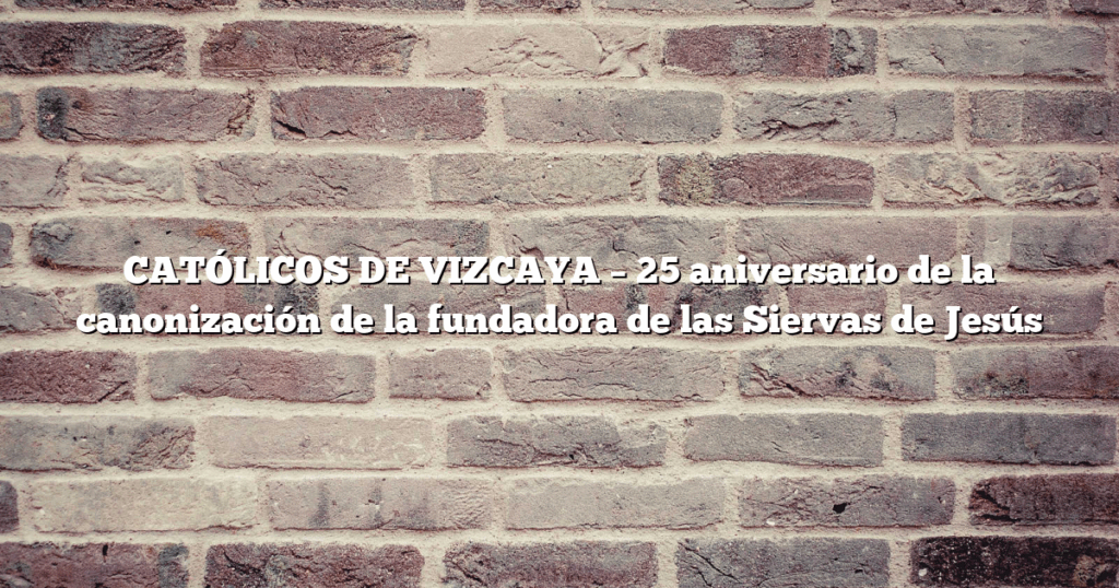 CATÓLICOS DE VIZCAYA – 25 aniversario de la canonización de la fundadora de las Siervas de Jesús