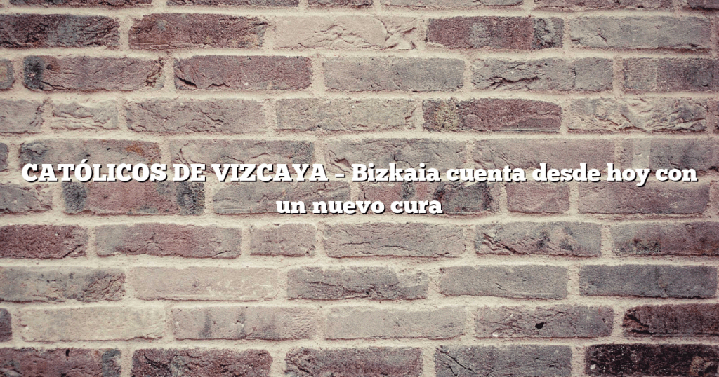 CATÓLICOS DE VIZCAYA – Bizkaia cuenta desde hoy con un nuevo cura