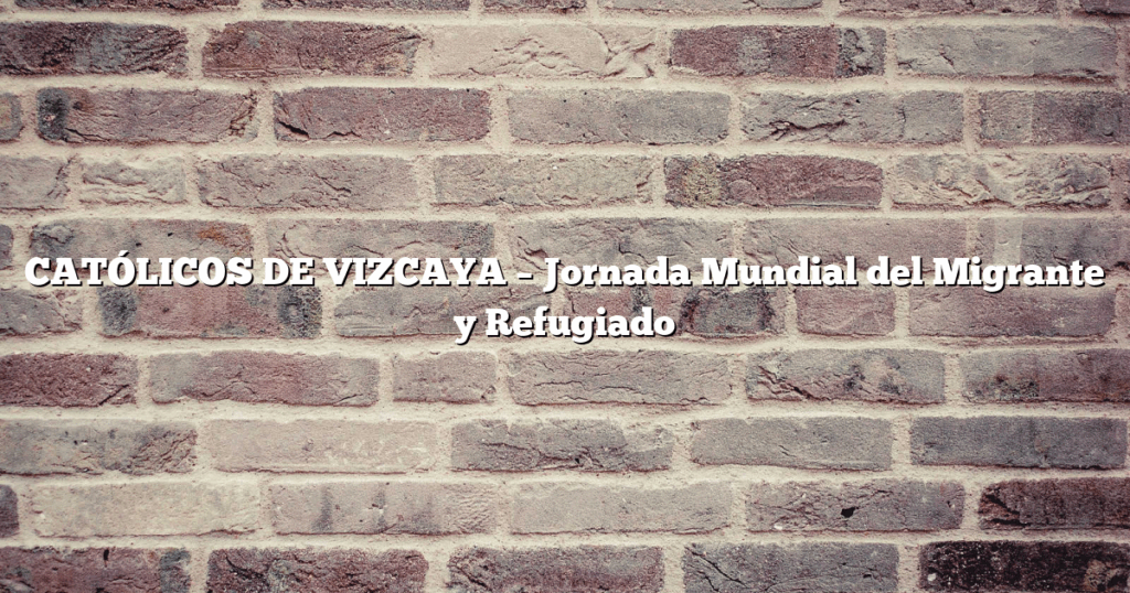 CATÓLICOS DE VIZCAYA – Jornada Mundial del Migrante y Refugiado