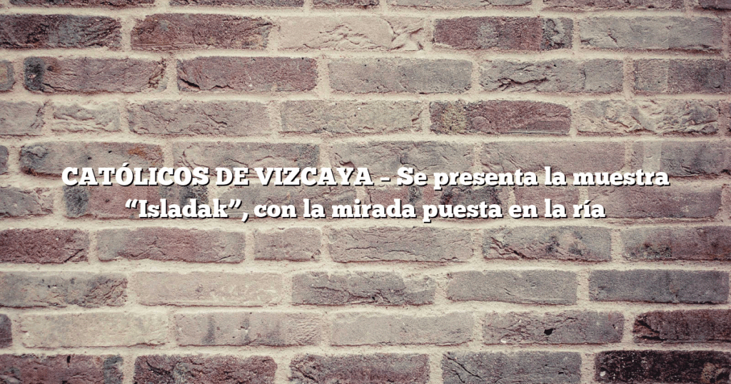 CATÓLICOS DE VIZCAYA – Se presenta la muestra “Isladak”, con la mirada puesta en la ría