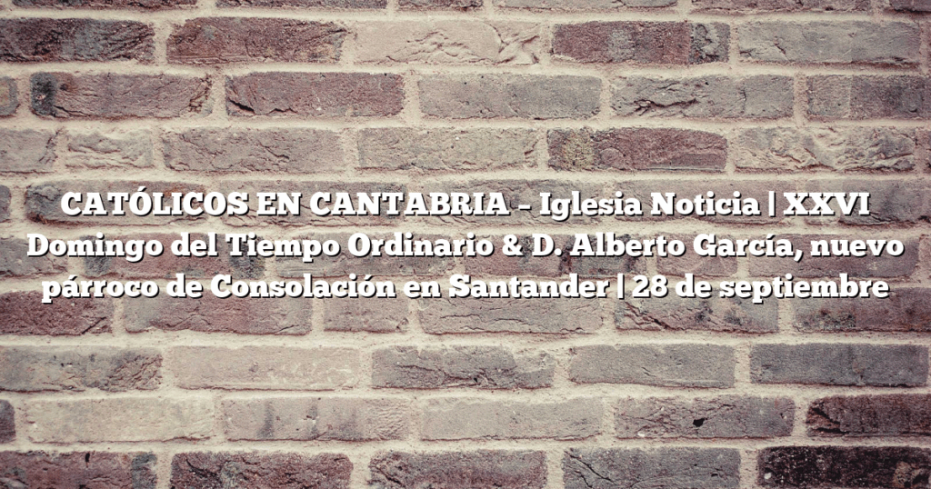 CATÓLICOS EN CANTABRIA – Iglesia Noticia | XXVI Domingo del Tiempo Ordinario & D. Alberto García, nuevo párroco de Consolación en Santander | 28 de septiembre
