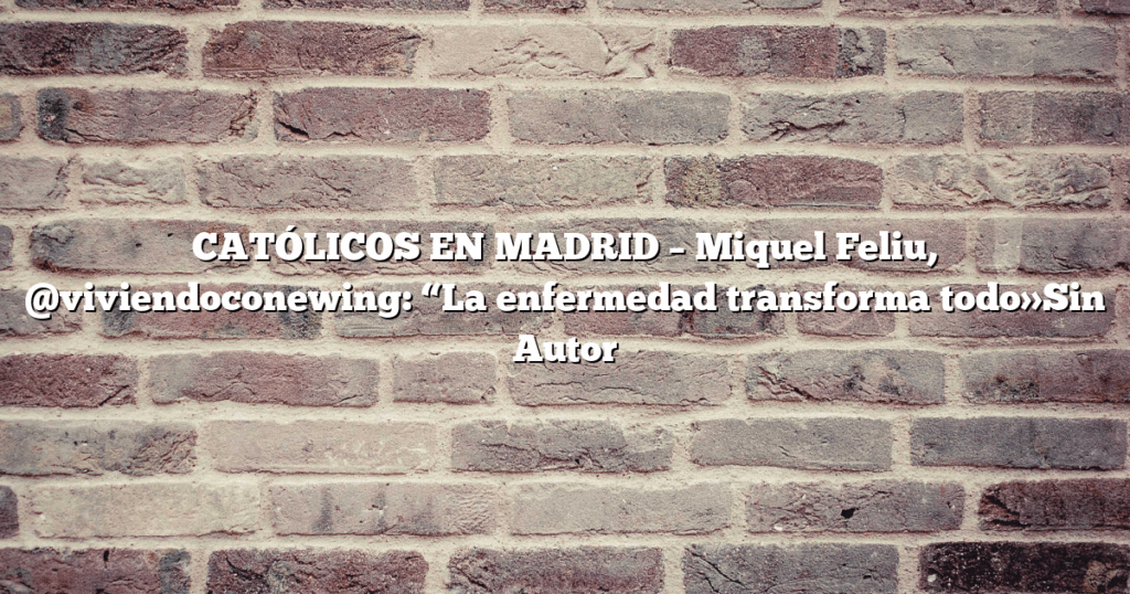 CATÓLICOS EN MADRID – Miquel Feliu, @viviendoconewing: “La enfermedad transforma todo»Sin Autor
