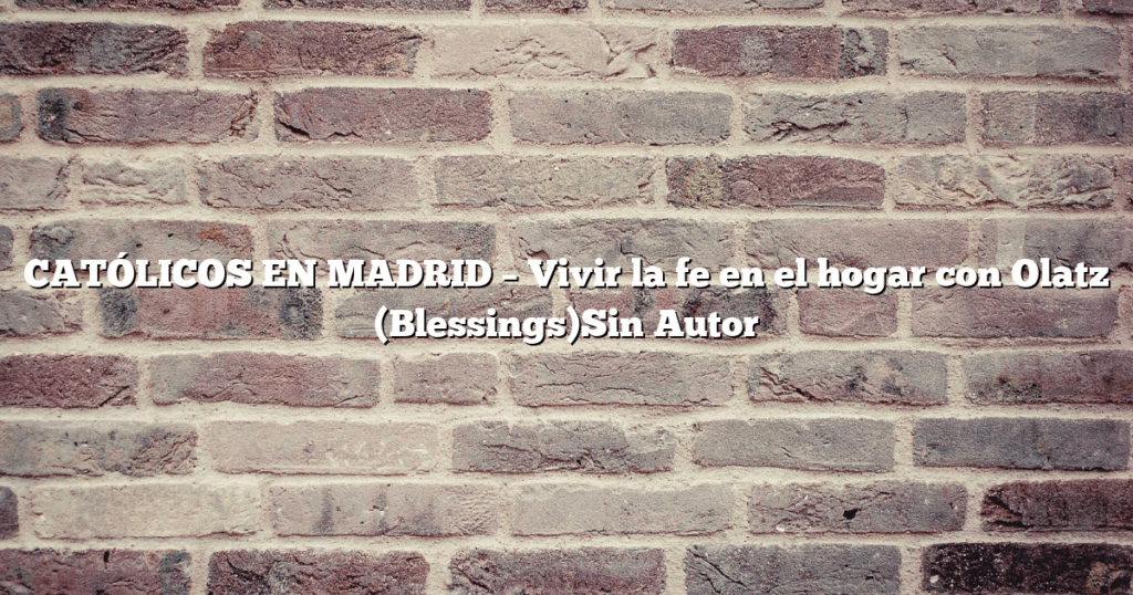 CATÓLICOS EN MADRID – Vivir la fe en el hogar con Olatz (Blessings)Sin Autor