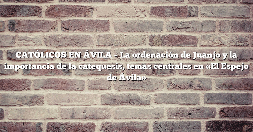 CATÓLICOS EN ÁVILA – La ordenación de Juanjo y la importancia de la catequesis, temas centrales en «El Espejo de Ávila»