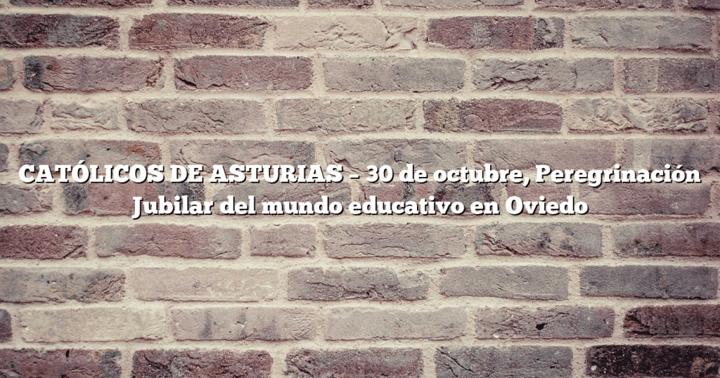 CATÓLICOS DE ASTURIAS – 30 de octubre, Peregrinación Jubilar del mundo educativo en Oviedo
