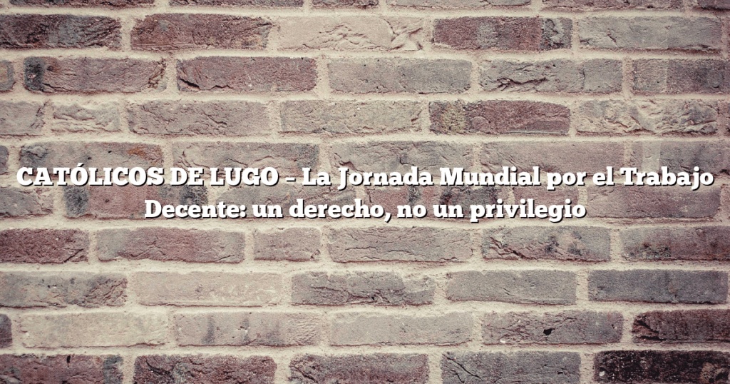 CATÓLICOS DE LUGO – La Jornada Mundial por el Trabajo Decente: un derecho, no un privilegio