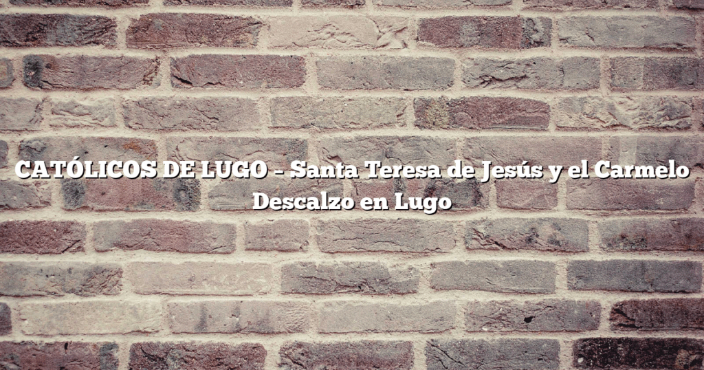 CATÓLICOS DE LUGO – Santa Teresa de Jesús y el Carmelo Descalzo en Lugo