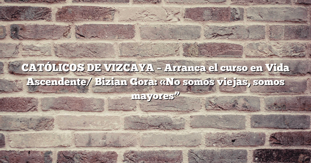 CATÓLICOS DE VIZCAYA – Arranca el curso en Vida Ascendente/ Bizian Gora: «No somos viejas, somos mayores”