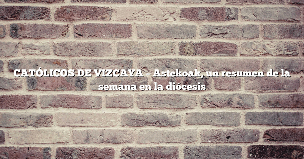 CATÓLICOS DE VIZCAYA – Astekoak, un resumen de la semana en la diócesis
