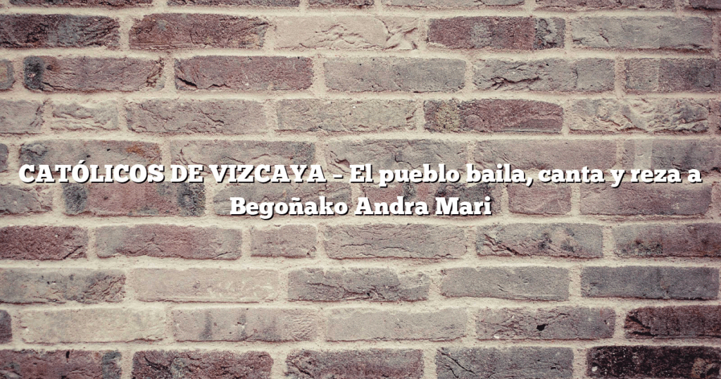CATÓLICOS DE VIZCAYA – El pueblo baila, canta y reza a Begoñako Andra Mari