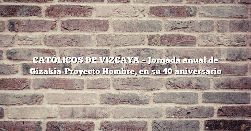 CATÓLICOS DE VIZCAYA – Jornada anual de Gizakia-Proyecto Hombre, en su 40 aniversario