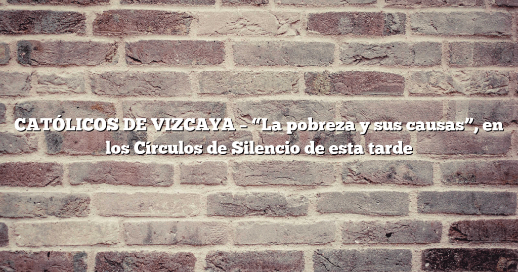 CATÓLICOS DE VIZCAYA – “La pobreza y sus causas”, en los Círculos de Silencio de esta tarde
