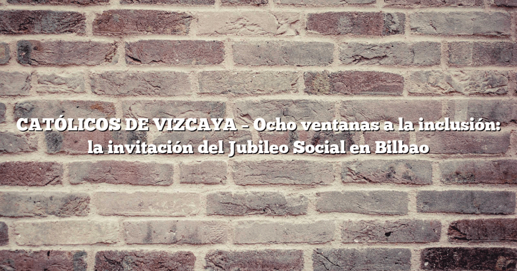 CATÓLICOS DE VIZCAYA – Ocho ventanas a la inclusión: la invitación del Jubileo Social en Bilbao