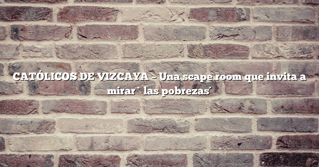CATÓLICOS DE VIZCAYA – Una scape room que invita a mirar `las pobrezas´