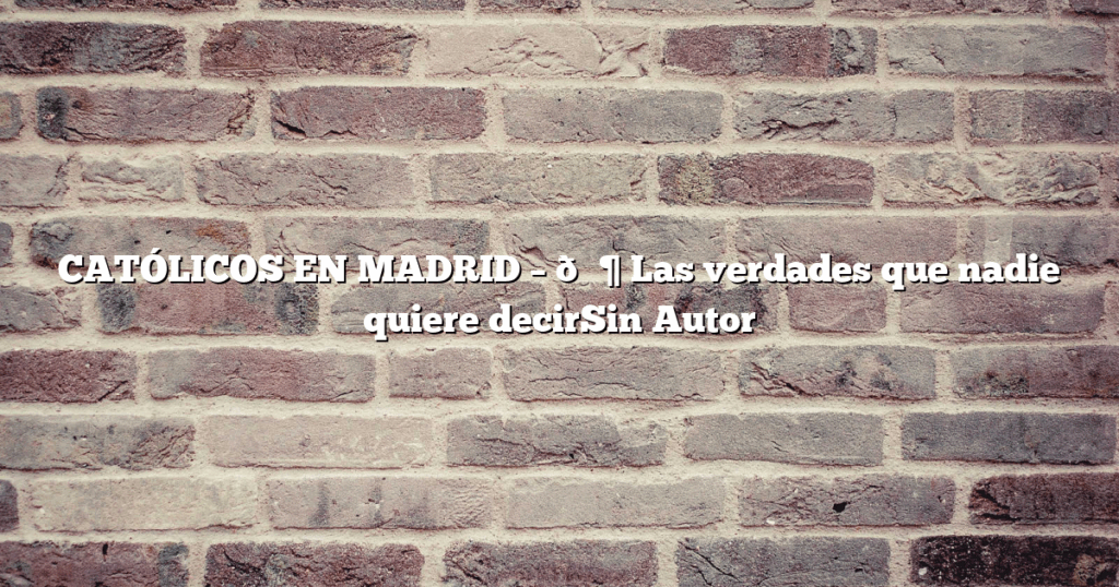 CATÓLICOS EN MADRID – 🛶 Las verdades que nadie quiere decirSin Autor