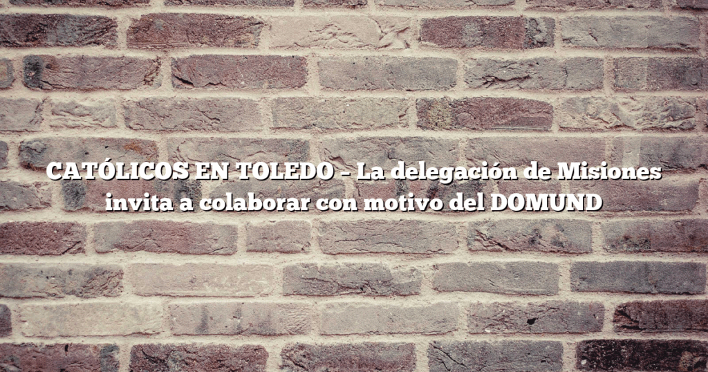 CATÓLICOS EN TOLEDO – La delegación de Misiones invita a colaborar con motivo del DOMUND