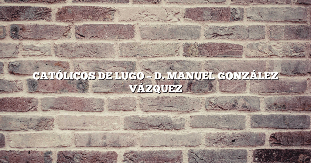 CATÓLICOS DE LUGO – D. MANUEL GONZÁLEZ VÁZQUEZ