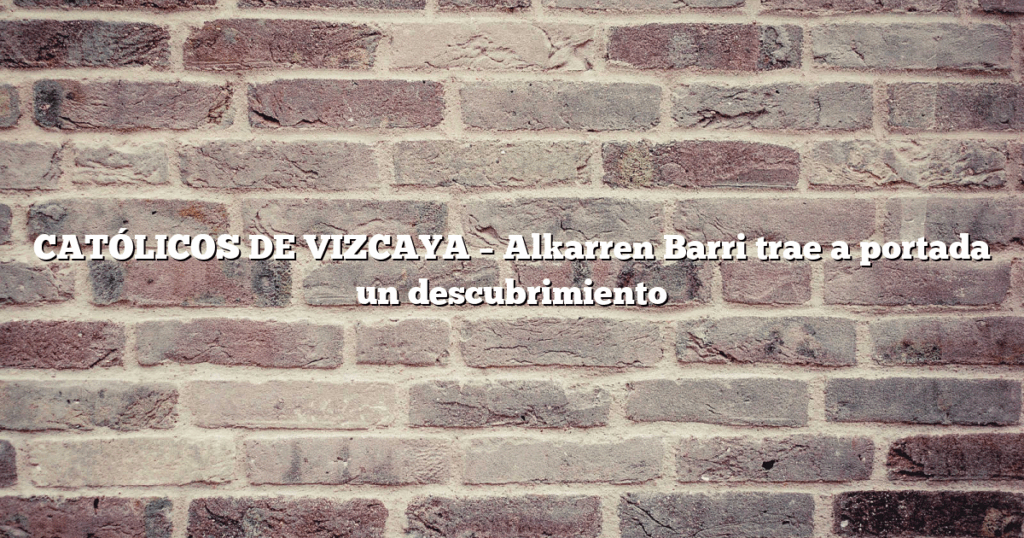 CATÓLICOS DE VIZCAYA – Alkarren Barri trae a portada un descubrimiento